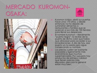  Kuromon ichiba, abrió sus puertas
hace unos 170 años, y desde
entonces no ha dejado de
suministrar alimentos a
restaurantes y familias que se
acercan a sus más de 150 tiendas
para llenar sus despensas.
 El nombre kuromon – literalmente
“puerta negra”- lo recibe de la
puerta de dicho color que había
que atravesar para acceder a sus
inmediaciones. A día de hoy, esa
puerta ya no existe pero sigue
conservando su nombre.
 Los precios suelen ser bastante
populares y ligeramente más
económicos que muchos
supermercados. Por supuesto hay
productos de primera calidad
que tienen precios más
elevados, pero por lo general
están muy bien.
 