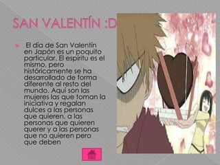  El día de San Valentín
en Japón es un poquito
particular. El espíritu es el
mismo, pero
históricamente se ha
desarrollado de forma
diferente al resto del
mundo. Aquí son las
mujeres las que toman la
iniciativa y regalan
dulces a las personas
que quieren, a las
personas que quieren
querer y a las personas
que no quieren pero
que deben
 
