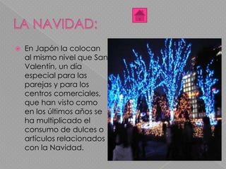  En Japón la colocan
al mismo nivel que San
Valentín, un día
especial para las
parejas y para los
centros comerciales,
que han visto como
en los últimos años se
ha multiplicado el
consumo de dulces o
artículos relacionados
con la Navidad.
 