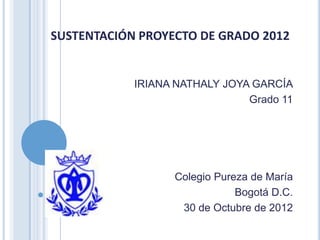 SUSTENTACIÓN PROYECTO DE GRADO 2012


            IRIANA NATHALY JOYA GARCÍA
                               Grado 11




                  Colegio Pureza de María
                              Bogotá D.C.
                   30 de Octubre de 2012
 