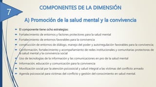  El componente tiene ocho estrategias:
 Fortalecimiento de entornos y factores protectores para la salud mental
 Fortalecimiento de entornos favorables para la convivencia
 construcción de entornos de diálogo, manejo del poder y autorregulación favorables para la convivencia;
 Conformación, fortalecimiento y acompañamiento de redes institucionales y comunitarias protectoras de
la salud mental y la convivencia social
 Uso de tecnologías de la información y las comunicaciones en pro de la salud mental
 Información, educación y comunicación para la convivencia
 Movilización social por la atención psicosocial y salud integral a las víctimas del conflicto armado
 Agenda psicosocial para víctimas del conflicto y gestión del conocimiento en salud mental.
 