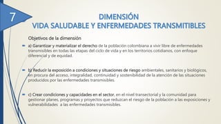 Objetivos de la dimensión
 a) Garantizar y materializar el derecho de la población colombiana a vivir libre de enfermedades
transmisibles en todas las etapas del ciclo de vida y en los territorios cotidianos, con enfoque
diferencial y de equidad.
 b) Reducir la exposición a condiciones y situaciones de riesgo ambientales, sanitarios y biológicos,
en procura del acceso, integralidad, continuidad y sostenibilidad de la atención de las situaciones
producidos por las enfermedades transmisibles.
 c) Crear condiciones y capacidades en el sector, en el nivel transectorial y la comunidad para
gestionar planes, programas y proyectos que reduzcan el riesgo de la población a las exposiciones y
vulnerabilidades a las enfermedades transmisibles.
 