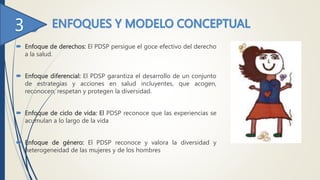  Enfoque de derechos: El PDSP persigue el goce efectivo del derecho
a la salud.
 Enfoque diferencial: El PDSP garantiza el desarrollo de un conjunto
de estrategias y acciones en salud incluyentes, que acogen,
reconocen, respetan y protegen la diversidad.
 Enfoque de ciclo de vida: El PDSP reconoce que las experiencias se
acumulan a lo largo de la vida
 Enfoque de género: El PDSP reconoce y valora la diversidad y
heterogeneidad de las mujeres y de los hombres
 