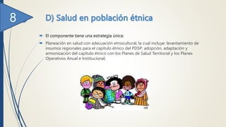  El componente tiene una estrategia única:
 Planeación en salud con adecuación etnocultural, la cual incluye: levantamiento de
insumos regionales para el capítulo étnico del PDSP; adopción, adaptación y
armonización del capítulo étnico con los Planes de Salud Territorial y los Planes
Operativos Anual e Institucional;
 
