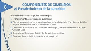 El componente tiene cinco grupos de estrategias:
1. Fortalecimiento de la regulación, que incluye:
 Plan de fortalecimiento de la rectoría nacional de la salud pública (Plan Decenal de Salud
Pública, fortalecimiento de la promoción de la salud.
 Desarrollo del Sistema de Información en Salud Sispro; que incluye la Bodega de Datos
Única en Salud
 Desarrollo del Sistema de Gestión del Conocimiento en Salud
 Estrategia de articulación intersectorial y transectorial
 