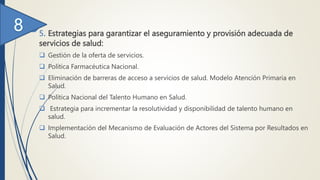 5. Estrategias para garantizar el aseguramiento y provisión adecuada de
servicios de salud:
 Gestión de la oferta de servicios.
 Política Farmacéutica Nacional.
 Eliminación de barreras de acceso a servicios de salud. Modelo Atención Primaria en
Salud.
 Política Nacional del Talento Humano en Salud.
 Estrategia para incrementar la resolutividad y disponibilidad de talento humano en
salud.
 Implementación del Mecanismo de Evaluación de Actores del Sistema por Resultados en
Salud.
 