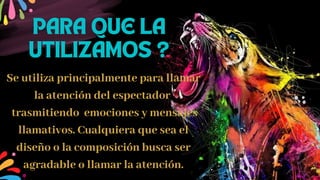 Se utiliza principalmente para llamar
la atención del espectador
trasmitiendo emociones y mensajes
llamativos. Cualquiera que sea el
diseño o la composición busca ser
agradable o llamar la atención.
PARA QUE LA
UTILIZAMOS ?
 
