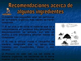  Cuanto más pequeñas sean las partículas
de la materia orgánica más rápido se harán
composta.
 Si se pica o se corta el material que va a
compostearse en pedazos más pequeños la
descomposición se acelera, por ello un
molino o una trituradora ahorran meses de
composteo
 Si vas a utilizar viruta o cascarilla de
madera, asegúrate que no hayan sido
tratadas con insecticidas, diesel o con
resistol.
 Procura no usar cal. La cal oxida la
materia orgánica; las bacterias de la tierra
mueren con la cal y pierden la capacidad de
 