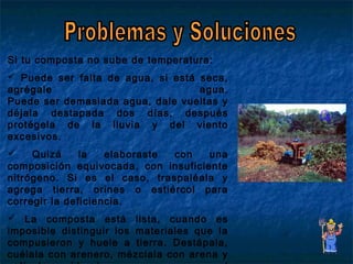 Si tu composta no sube de temperatura:
 Puede ser falta de agua, si está seca,
agrégale agua.
Puede ser demasiada agua, dale vueltas y
déjala destapada dos días, después
protégela de la lluvia y del viento
excesivos.
 Quizá la elaboraste con una
composición equivocada, con insuficiente
nitrógeno. Si es el caso, traspaléala y
agrega tierra, orines o estiércol para
corregir la deficiencia.
 La composta está lista, cuando es
imposible distinguir los materiales que la
compusieron y huele a tierra. Destápala,
cuélala con arenero, mézclala con arena y
 