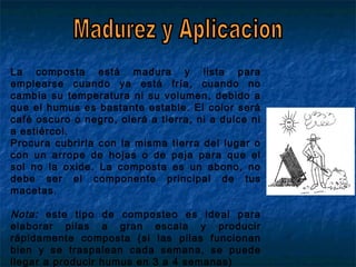 La composta está madura y lista para
emplearse cuando ya está fría, cuando no
cambia su temperatura ni su volumen, debido a
que el humus es bastante estable. El color será
café oscuro o negro, olerá a tierra, ni a dulce ni
a estiércol.
Procura cubrirla con la misma tierra del lugar o
con un arrope de hojas o de paja para que el
sol no la oxide. La composta es un abono, no
debe ser el componente principal de tus
macetas.
Nota: este tipo de composteo es ideal para
elaborar pilas a gran escala y producir
rápidamente composta (si las pilas funcionan
bien y se traspalean cada semana, se puede
llegar a producir humus en 3 a 4 semanas)
 