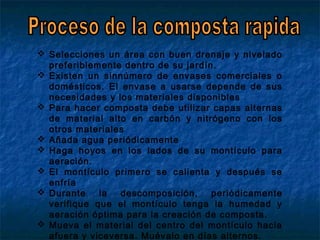  Selecciones un área con buen drenaje y nivelado
preferiblemente dentro de su jardín.
 Existen un sinnúmero de envases comerciales o
domésticos. El envase a usarse depende de sus
necesidades y los materiales disponibles
 Para hacer composta debe utilizar capas alternas
de material alto en carbón y nitrógeno con los
otros materiales
 Añada agua periódicamente
 Haga hoyos en los lados de su montículo para
aeración.
 El montículo primero se calienta y después se
enfría
 Durante la descomposición, periódicamente
verifique que el montículo tenga la humedad y
aeración óptima para la creación de composta.
 Mueva el material del centro del montículo hacia
afuera y viceversa. Muévalo en días alternos.
 