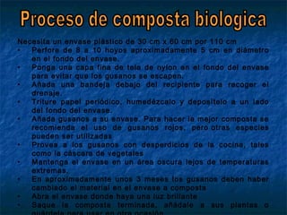 Necesita un envase plástico de 30 cm x 60 cm por 110 cm
• Perfore de 8 a 10 hoyos aproximadamente 5 cm en diámetro
en el fondo del envase.
• Ponga una capa fina de tela de nylon en el fondo del envase
para evitar que los gusanos se escapen.
• Añada una bandeja debajo del recipiente para recoger el
drenaje.
• Triture papel periódico, humedézcalo y deposítelo a un lado
del fondo del envase.
• Añada gusanos a su envase. Para hacer la mejor composta se
recomienda el uso de gusanos rojos, pero otras especies
pueden ser utilizadas
• Provea a los gusanos con desperdicios de la cocina, tales
como la cáscara de vegetales
• Mantenga el envase en un área oscura lejos de temperaturas
extremas.
• En aproximadamente unos 3 meses los gusanos deben haber
cambiado el material en el envase a composta
• Abra el envase donde haya una luz brillante
• Saque la composta terminada, añádale a sus plantas o
 