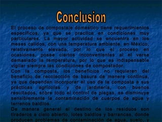 El proceso de compostaje domestico tiene requerimientos
específicos, ya que se practica en condiciones muy
particulares. La mayor actividad se encuentra en los
meses calidos, con una temperatura ambiente, en México,
relativamente elevada, por lo que el proceso en
ocasiones, posee ciertos inconvenientes al el verse
demasiado la temperatura, por lo que es indispensable
vigilar siempre las condiciones de compostador.
Con la composta, los beneficios no requieren del
beneficio de recolección de basura de manera continua,
ya que dependen incorporar el uso de la composta a sus
prácticas agrícolas y de jardinería, con buenos
resultados, sobre todo el control de plagas, se disminuye
sensiblemente la contaminación de cuerpos de agua y
terrenos baldíos.
De manera general el destino de los residuos son
tiraderos a cielo abierto, lotes baldíos y barrancas, donde
producen problemas de contaminación de agua, suelo, y
 