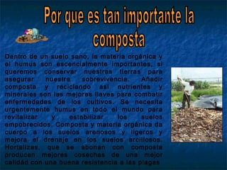 Dentro de un suelo sano, la materia orgánica y
el humus son escencialmente importantes, si
queremos conservar nuestras tierras para
asegurar nuestra sobrevivencia. Añadir
composta y reciclando así nutrientes y
minerales son las mejores llaves para combatir
enfermedades de los cultivos. Se necesita
urgentemente humus en todo el mundo para
revitalizar y estabilizar los suelos
empobrecidos. Composta y materia orgánica da
cuerpo a los suelos arenosos y ligeros y
mejora el drenaje en los suelos arcillosos.
Hortalizas, que se abonan con composta
producen mejores cosechas de una mejor
calidád con una buena resistencia a las plagas
 
