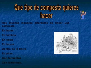 Hay muchas maneras diferentes de hacer una
composta
En botes
En tambos
En cajas
En hoyos
Dentro de la tierra
En pilas
Con fermentos
Con lombrices,
 