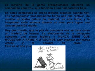 La mayoría de la gente probablemente utilizaría un
composteo «pasivo», que funciona a una temperatura baja.
En estas compostas se añade materia orgánica cuando hay.
Los “aficionados” probablemente harán una pila “activa”, de
mínimo un metro cúbico de material, en una tarde, y la
traspalean cada semana durante un mes, para lograr una
descomposición rápida.
Hay que insistir, que la pila de composta nos se trata como
un tiradero de basura: La elaboración de la composta
demanda una cierta higiene y NUNCA DEBE QUE
MOLESTAR A FAMILIA O VECINOS (por ejemplo por malos
olores y la entrada de ratas)
Esto es el arte y la ciencia de la composta.
 