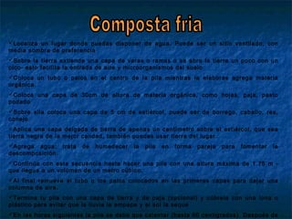 Localiza un lugar donde puedas disponer de agua. Puede ser un sitio ventilado, con
media sombra de preferencia
Sobre la tierra extiende una capa de varas o ramas o se abre la tierra un poco con un
pico- esto facilita la entrada de aire y microorganismos del suelo
Coloca un tubo o palos en el centro de la pila mientras la elaboras agrega materia
orgánica.
Coloca una capa de 30cm de altura de materia orgánica, como hojas, paja, pasto
podado
Sobre ella coloca una capa de 5 cm de estiércol, puede ser de borrego, caballo, res,
conejo.
Aplica una capa delgada de tierra de apenas un centímetro sobre el estiércol, que sea
tierra negra de la mejor calidad, también puedes usar tierra del lugar.
Agrega agua; trata de humedecer la pila en forma pareja para fomentar la
descomposición.
Continúa con esta secuencia hasta hacer una pila con una altura máxima de 1.75 m -
que llegue a un volúmen de un metro cúbico.
Al final remueve el tubo o los palos colocados en las primeras capas para dejar una
columna de aire.
Termina tu pila con una capa de tierra y de paja (opcional) y cúbrela con una lona o
plástico para evitar que la lluvia la empape y el sol la seque
En las horas siguientes la pila se debe que calentar (hasta 60 centigrados). Después de
 