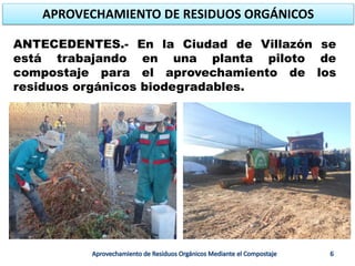 ANTECEDENTES.- En la Ciudad de Villazón se
está trabajando en una planta piloto de
compostaje para el aprovechamiento de los
residuos orgánicos biodegradables.
APROVECHAMIENTO DE RESIDUOS ORGÁNICOS
 