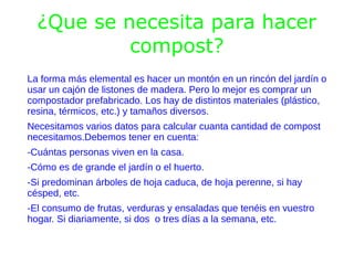 ¿Que se necesita para hacer
           compost?
La forma más elemental es hacer un montón en un rincón del jardín o
usar un cajón de listones de madera. Pero lo mejor es comprar un
compostador prefabricado. Los hay de distintos materiales (plástico,
resina, térmicos, etc.) y tamaños diversos.
Necesitamos varios datos para calcular cuanta cantidad de compost
necesitamos.Debemos tener en cuenta:
-Cuántas personas viven en la casa.
-Cómo es de grande el jardín o el huerto.
-Si predominan árboles de hoja caduca, de hoja perenne, si hay
césped, etc.
-El consumo de frutas, verduras y ensaladas que tenéis en vuestro
hogar. Si diariamente, si dos o tres días a la semana, etc.
 