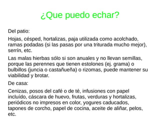 ¿Que puedo echar?
Del patio:
Hojas, césped, hortalizas, paja utilizada como acolchado,
ramas podadas (si las pasas por una triturada mucho mejor),
serrín, etc.
Las malas hierbas sólo si son anuales y no llevan semillas,
porque las perennes que tienen estolones (ej. grama) o
bulbillos (juncia o castañueña) o rizomas, puede mantener su
viabilidad y brotar.
De casa:
Cenizas, posos del café o de té, infusiones con papel
incluído, cáscara de huevo, frutas, verduras y hortalizas,
periódicos no impresos en color, yogures caducados,
tapones de corcho, papel de cocina, aceite de aliñar, pelos,
etc.
 