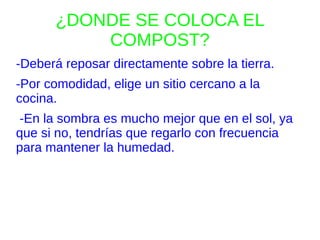 ¿DONDE SE COLOCA EL
           COMPOST?
-Deberá reposar directamente sobre la tierra.
-Por comodidad, elige un sitio cercano a la
cocina.
-En la sombra es mucho mejor que en el sol, ya
que si no, tendrías que regarlo con frecuencia
para mantener la humedad.
 