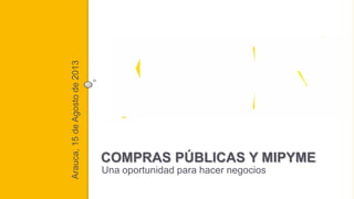 Arauca, 15 de Agosto de 2013

Guía de contratación pública para micro,
pequeñas y medianas empresas - Mipymes

COMPRAS PÚBLICAS Y MIPYME
Una oportunidad para hacer negocios

 