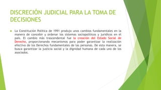 DISCRECIÓN JUDICIAL PARA LA TOMA DE
DECISIONES
 La Constitución Política de 1991 produjo unos cambios fundamentales en la
manera de concebir y ordenar los sistemas sociopolíticos y jurídicos en el
país. El cambio más trascendental fue la creación del Estado Social de
Derecho, proporcionando mecanismos para poder garantizar la realización
efectiva de los Derechos fundamentales de las personas. De esta manera, se
busca garantizar la justicia social y la dignidad humana de cada uno de los
asociados.
 
