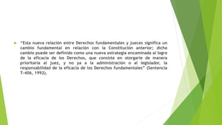  “Esta nueva relación entre Derechos fundamentales y jueces significa un
cambio fundamental en relación con la Constitución anterior; dicho
cambio puede ser definido como una nueva estrategia encaminada al logro
de la eficacia de los Derechos, que consiste en otorgarle de manera
prioritaria al juez, y no ya a la administración o al legislador, la
responsabilidad de la eficacia de los Derechos fundamentales” (Sentencia
T-406, 1992).
 
