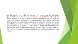  La Constitución de 1886 no conocía de mecanismos de aplicación
generalizada, como la llamada excepción de inconstitucionalidad; de la
misma manera, la acción pública de inconstitucionalidad era, sin duda, un
recurso importante. Sin embargo, la jurisprudencia constitucional era escasa
y limitada. Dentro del concepto tradicional de Estado de Derecho, los jueces
entendían que su misión consistía en aplicar las reglas y principios enunciados
por los códigos y las leyes; la Constitución se expresaba mediante la ley,
suprimiendo así la necesidad de interpretar directamente el texto superior.
Por ello, los niveles de constitucionalización del conflicto común eran muy
vagos.
 