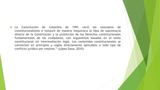  La Constitución de Colombia de 1991 varió los conceptos de
constitucionalismo e instauró de manera inequívoca la idea de supremacía
directa de la Constitución y la protección de los Derechos constitucionales
fundamentales de los ciudadanos, con argumentos basados en el texto
constitucional sin intermediación legal. Los contenidos constitucionales se
convierten en principios y reglas directamente aplicables a todo tipo de
conflicto jurídico por resolver.” (López Daza, 2010)
 