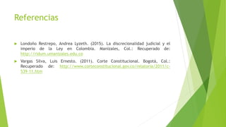 Referencias
 Londoño Restrepo, Andrea Lyzeth. (2015). La discrecionalidad judicial y el
imperio de la Ley en Colombia. Manizales, Col.: Recuperado de:
http://ridum.umanizales.edu.co
 Vargas Silva, Luis Ernesto. (2011). Corte Constitucional. Bogotá, Col.:
Recuperado de: http://www.corteconstitucional.gov.co/relatoria/2011/c-
539-11.htm
 
