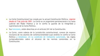  La Corte Constitucional fue creada por la actual Constitución Política, vigente
desde el 7 de julio de 1991. La Corte es un organismo perteneciente a la rama
judicial del Poder Público y se le confía la guarda de la integridad y
supremacía de la Carta Política.
 Sus funciones, están descritas en el artículo 241 de la Constitución.
 La Corte, como cabeza de la jurisdicción constitucional, conoce de manera
exclusiva de los asuntos de constitucionalidad cuyo análisis le confía la Carta
Política y establece, en su condición de intérprete autorizado, las reglas
jurisprudenciales sobre el alcance de las normas contenidas en la
Constitución.
 