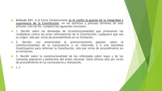  Artículo 241. A la Corte Constitucional se le confía la guarda de la integridad y
supremacía de la Constitución, en los estrictos y precisos términos de este
artículo. Con tal fin, cumplirá las siguientes funciones:
 1. Decidir sobre las demandas de inconstitucionalidad que promuevan los
ciudadanos contra los actos reformatorios de la Constitución, cualquiera que sea
su origen, sólo por vicios de procedimiento en su formación.
 2. Decidir, con anterioridad al pronunciamiento popular, sobre la
constitucionalidad de la convocatoria a un referendo o a una Asamblea
Constituyente para reformar la Constitución, sólo por vicios de procedimiento en
su formación.
 3. Decidir sobre la constitucionalidad de los referendos sobre leyes y de las
consultas populares y plebiscitos del orden nacional. Estos últimos sólo por vicios
de procedimiento en su convocatoria y realización.
 (…)
 