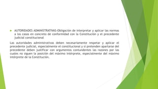  AUTORIDADES ADMINISTRATIVAS-Obligación de interpretar y aplicar las normas
a los casos en concreto de conformidad con la Constitución y el precedente
judicial constitucional
Las autoridades administrativas deben necesariamente respetar y aplicar el
precedente judicial, especialmente el constitucional y si pretenden apartarse del
precedente deben justificar con argumentos contundentes las razones por las
cuales no siguen la posición del máximo intérprete, especialmente del máximo
intérprete de la Constitución.
 