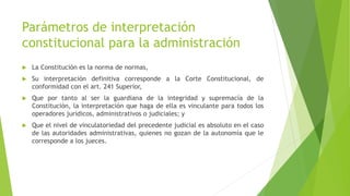 Parámetros de interpretación
constitucional para la administración
 La Constitución es la norma de normas,
 Su interpretación definitiva corresponde a la Corte Constitucional, de
conformidad con el art. 241 Superior,
 Que por tanto al ser la guardiana de la integridad y supremacía de la
Constitución, la interpretación que haga de ella es vinculante para todos los
operadores jurídicos, administrativos o judiciales; y
 Que el nivel de vinculatoriedad del precedente judicial es absoluto en el caso
de las autoridades administrativas, quienes no gozan de la autonomía que le
corresponde a los jueces.
 