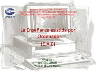 REPUBLICA BOLIVARIANA DE VENEZUELA MINISTERIO DEL PODER POPULAR PARA LA EDUCACION SUPERIORUNIVERSIDAD NACIONAL EXPERIMENTAL “SIMON RODRIGUEZ”NUCLEO VALERA  La Enseñanza asistida por Ordenador. (E.A.0) Participante : Colmenares Leonardo Valera, 24 DE MAYO DEL 2011 