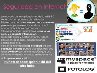 Seguridad en Internet  La mayoría de las aplicaciones de la WEB 2.0 tienen un componente de red social .  Esta red nos permite  comunicarnos con otras personas , ya sea relaciones de amistad, económica, laboral o amorosa. Estas aplicaciones permiten a los  usuarios crear y compartir información.  Se puede crear y gestionar fotos, videos, documentos, mapas, presentaciones, calendarios, etc. Pero esta información  no es segura  ya que  cualquier persona  puede acceder. Hay que tener  cuidado  con la información que uno brinda a los demás usuarios, en especial los  datos personales y fotos .  Nunca se sabe quien está del otro lado. 