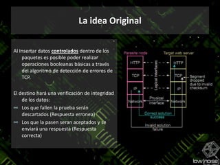 La idea OriginalAl Insertar datos controlados dentro de los paquetes es posible poder realizar operaciones booleanas básicas a través del algoritmo de detección de errores de TCP.El destino hará una verificación de integridad de los datos:Los que fallen la prueba serán descartados (Respuesta erronea)Los que la pasen seran aceptados y se enviará una respuesta (Respuesta correcta)
