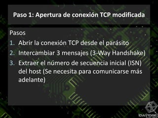 Paso 1: Apertura de conexión TCP modificadaPasosAbrir la conexión TCP desde el parásitoIntercambiar 3 mensajes (3-Way Handshake)Extraer el número de secuenciainicial (ISN) del host (Se necesitaparacomunicarsemásadelante)