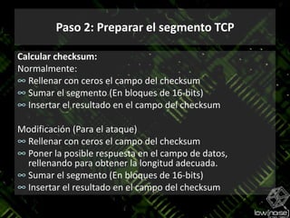 Paso 2: Preparar el segmento TCPCalcular checksum:Normalmente:Rellenar con ceros el campo del checksumSumar el segmento (En bloques de 16-bits)Insertar el resultado en el campo del checksumModificación (Para el ataque)Rellenar con ceros el campo del checksumPoner la posiblerespuesta en el campo de datos, rellenandoparaobtener la longitudadecuada.Sumar el segmento (En bloques de 16-bits)Insertar el resultado en el campo del checksum