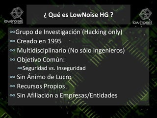 Grupo de Investigación (Hacking only) Creado en 1995 Multidisciplinario (No sólo Ingenieros) Objetivo Común:Seguridad vs. Inseguridad Sin Ánimo de Lucro Recursos Propios Sin Afiliación a Empresas/Entidades¿ Qué es LowNoise HG ?