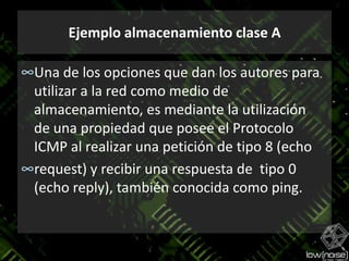 Ejemplo almacenamiento clase AUna de los opciones que dan los autores para utilizar a la red como medio de  almacenamiento, es mediante la utilización  de una propiedad que posee el Protocolo ICMP al realizar una petición de tipo 8 (echorequest) y recibir una respuesta de  tipo 0 (echo reply), también conocida como ping. 