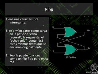PingTiene una característica interesante:Si se envían datos como carga en la petición “echo request”, la respuesta, el “echo reply”,  contendrá estos mismos datos que se enviaron originalmente.En teoría puede funcionar como un flip-flop pero en la red
