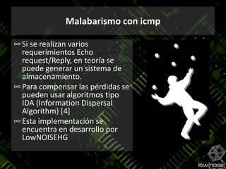 Malabarismo con icmpSi se realizan varios requerimientos Echo request/Reply, en teoría se puede generar un sistema de almacenamiento.Para compensar las pérdidas se pueden usar algoritmos tipo IDA (InformationDispersalAlgorithm) [4]Esta implementación se encuentra en desarrollo por LowNOISEHG