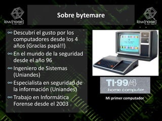 Sobre bytemareDescubrí el gusto por los computadores desde los 4 años (Gracias papá!!)En el mundo de la seguridad desde el año 96Ingeniero de Sistemas (Uniandes)Especialista en seguridad de la información (Uniandes)Trabajo en Informática Forense desde el 2003Mi primer computador
