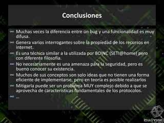 ConclusionesMuchas veces la diferencia entre un bug y una funcionalidad es muy difusa.Genera varios interrogantes sobre la propiedad de los recursos en internet.Es una técnica similar a la utilizada por BOINC (SETI@home) pero con diferente filosofía.No necesariamente es una amenaza para la seguridad, pero es bueno conocer su existencia.Muchos de sus conceptos son solo ideas que no tienen una forma eficiente de implementarse, pero en teoría es posible realizarlosMitigarla puede ser un problema MUY complejo debido a que se aprovecha de características fundamentales de los protocolos.…