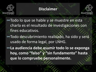 DisclaimerTodo lo que se hable y se muestre en esta charla es el resultado de investigaciones con fines educativos.Todo descubrimiento realizado, ha sido y será usado de forma legal, por LNHG.La audiencia debe asumir todo lo se exponga hoy, como “falso” y “sin fundamento” hasta que lo compruebe personalmente.