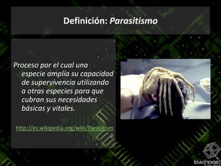 Definición: ParasitismoProceso por el cual una especie amplía su capacidad de supervivencia utilizando a otras especies para que cubran sus necesidades básicas y vitales.http://es.wikipedia.org/wiki/Parasitismo