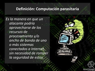 Definición: Computación parasitariaEs la manera en que un atacante podría aprovecharse de los recursos de  procesamiento y/o ancho de banda de uno o más sistemas conectados a Internet, sin necesidad de romper  la seguridad de estos.