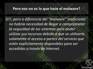 Pero eso no es lo que hace el malware?SI!!, pero a diferencia del “malware” tradicional no habría necesidad de llegar a comprometer la seguridad de los sistemas para poder utilizar sus recursos debido a que se utilizaría solamente el acceso a partes del servicio que estén explícitamente disponibles para ser accedidas a través de Internet.